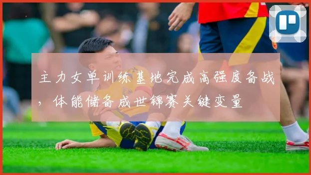 主力女单训练基地完成高强度备战，体能储备成世锦赛关键变量