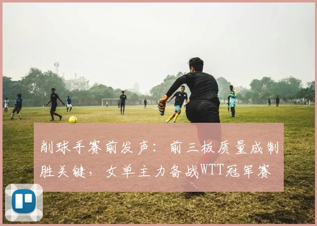 削球手赛前发声：前三板质量成制胜关键，女单主力备战WTT冠军赛