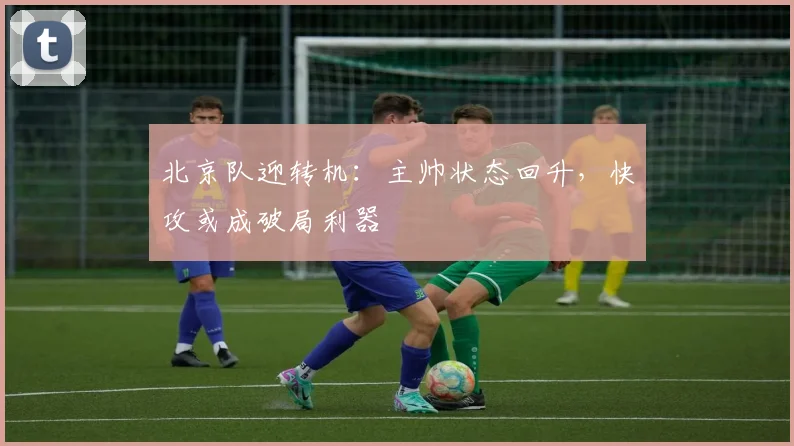 北京队迎转机：主帅状态回升，快攻或成破局利器
