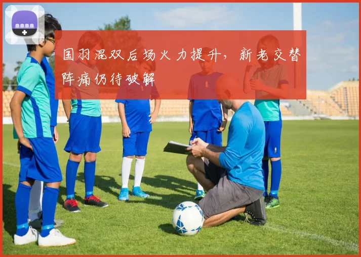 国羽混双后场火力提升，新老交替阵痛仍待破解