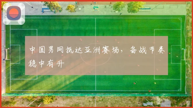 中国男网抵达亚洲赛场，备战节奏稳中有升