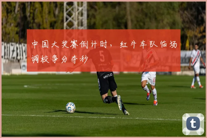 中国大奖赛倒计时，红牛车队临场调校争分夺秒