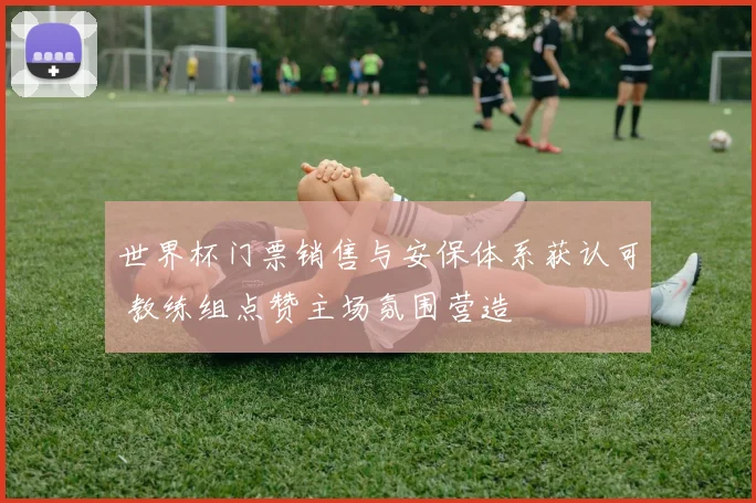 世界杯门票销售与安保体系获认可 教练组点赞主场氛围营造