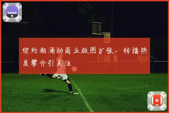 续约潮涌动商业版图扩张，转播热度攀升引关注